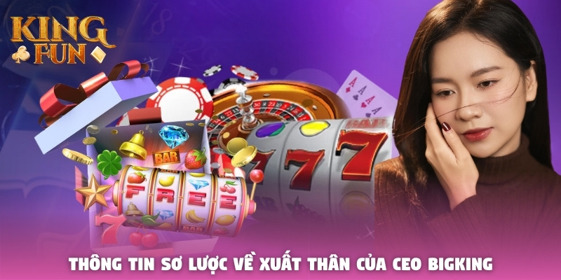 Thông tin sơ lược về xuất thân của CEO Bigking